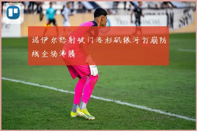 诺伊尔怒射破门洛杉矶银河打崩防线全场沸腾