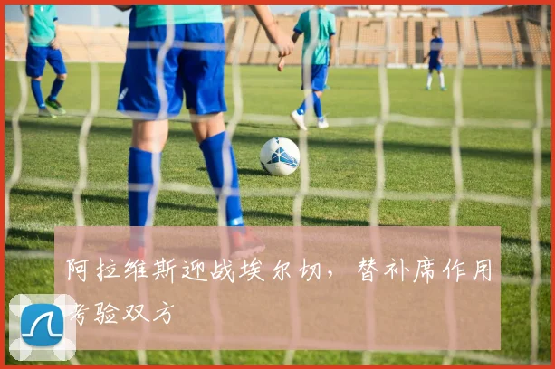 阿拉维斯迎战埃尔切，替补席作用考验双方