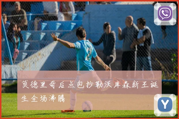 莫德里奇后点包抄勒沃库森新王诞生全场沸腾