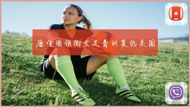 唐佳丽领衔女足青训复仇美国