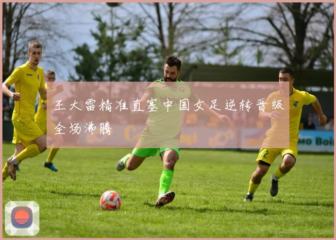 王大雷精准直塞中国女足逆转晋级全场沸腾