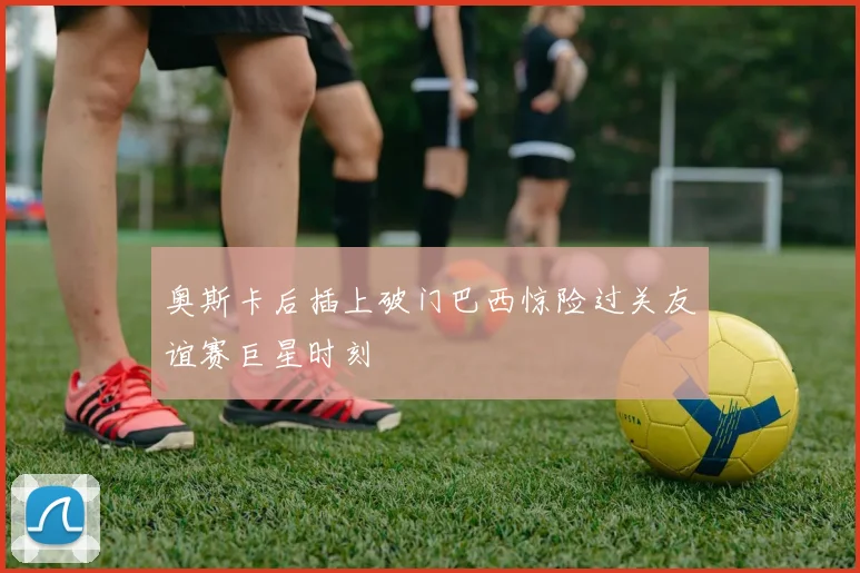 奥斯卡后插上破门巴西惊险过关友谊赛巨星时刻