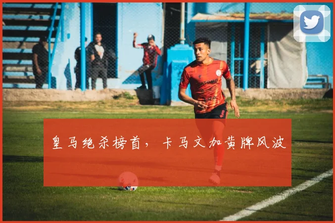 皇马绝杀榜首，卡马文加黄牌风波