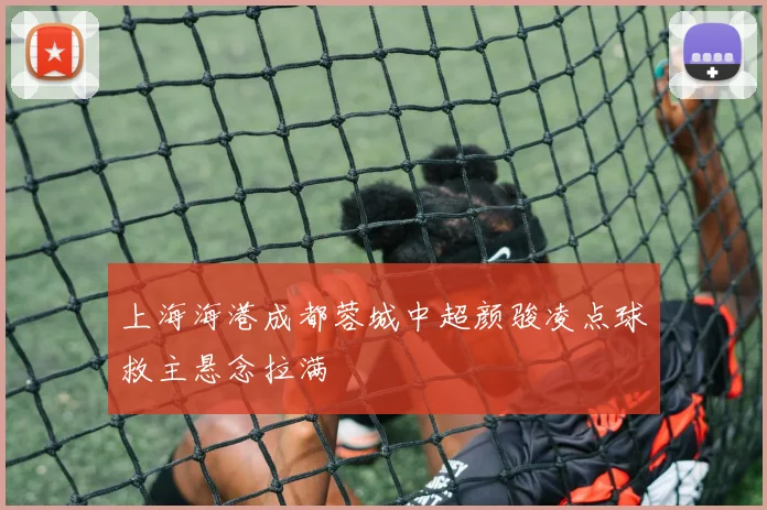 上海海港成都蓉城中超颜骏凌点球救主悬念拉满