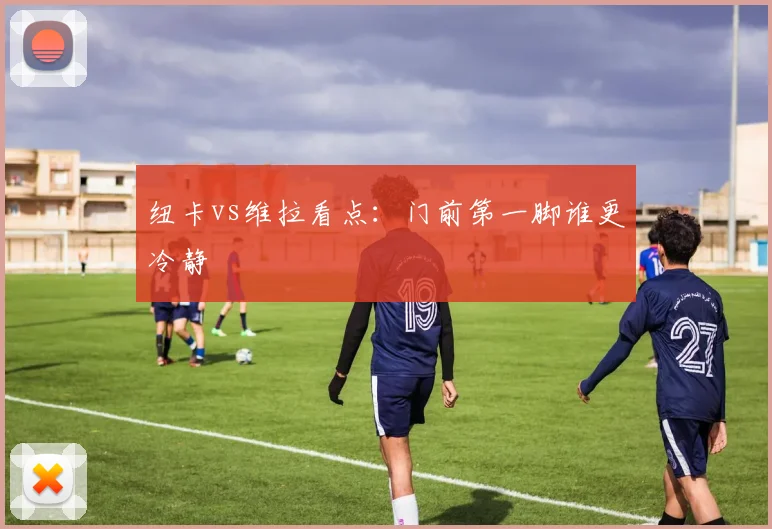 纽卡vs维拉看点:门前第一脚谁更冷静