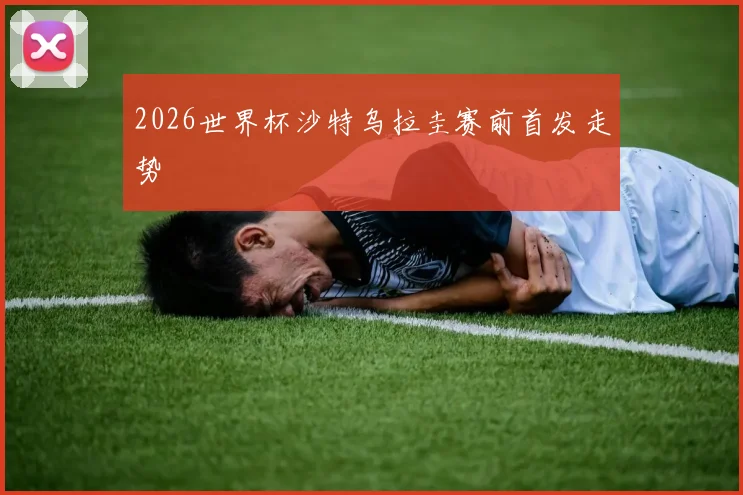2026世界杯沙特乌拉圭赛前首发走势