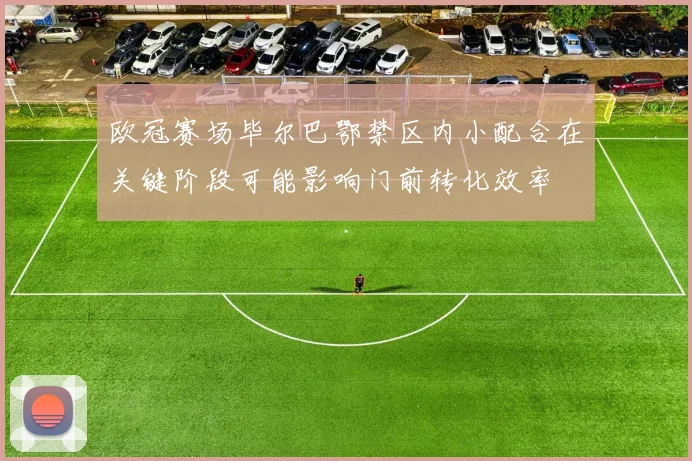 欧冠赛场毕尔巴鄂禁区内小配合在关键阶段可能影响门前转化效率