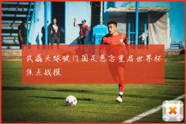 武磊头球破门国足悬念重启世界杯焦点战报