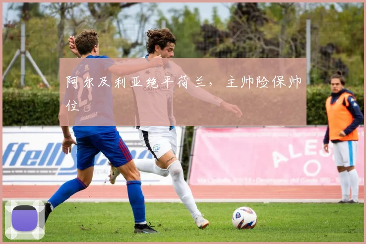 阿尔及利亚绝平荷兰，主帅险保帅位