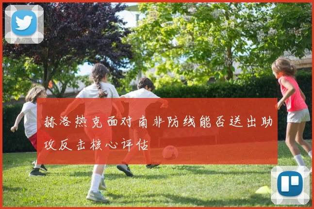 赫洛热克面对南非防线能否送出助攻反击核心评估