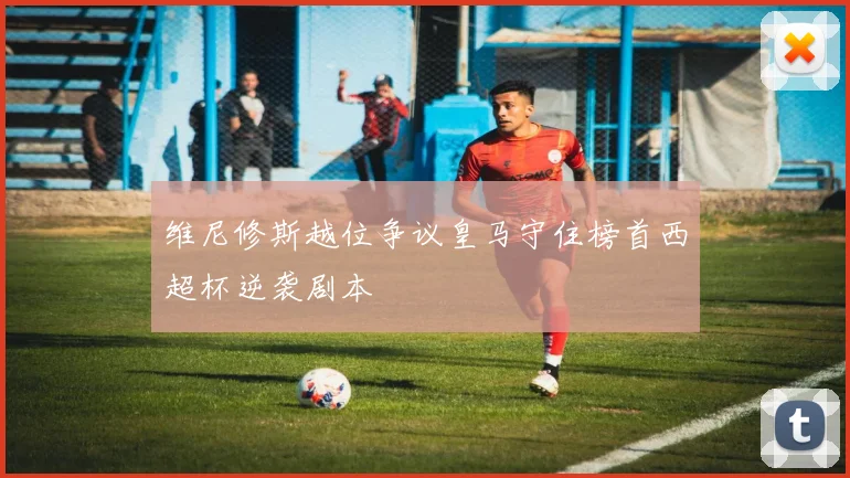 维尼修斯越位争议皇马守住榜首西超杯逆袭剧本