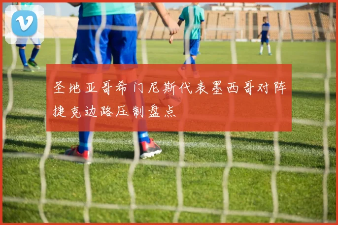 圣地亚哥希门尼斯代表墨西哥对阵捷克边路压制盘点