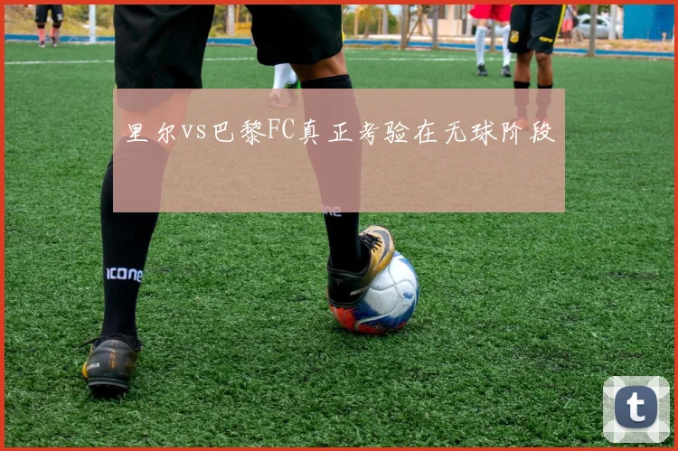 里尔vs巴黎FC真正考验在无球阶段