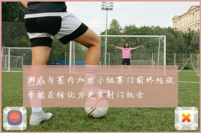 挪威与塞内加尔小组赛门前终结效率能否转化为更多射门机会