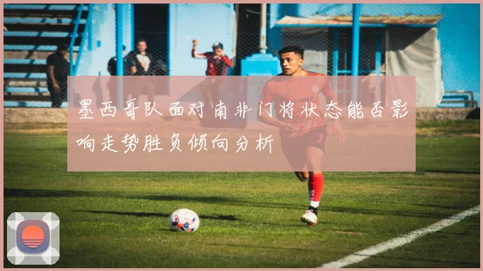 墨西哥队面对南非门将状态能否影响走势胜负倾向分析