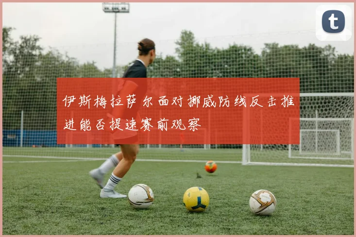 伊斯梅拉萨尔面对挪威防线反击推进能否提速赛前观察