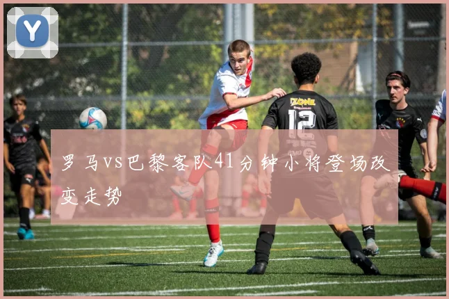 罗马vs巴黎客队41分钟小将登场改变走势