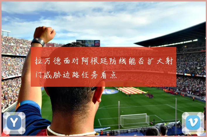 拉万德面对阿根廷防线能否扩大射门威胁边路任务看点