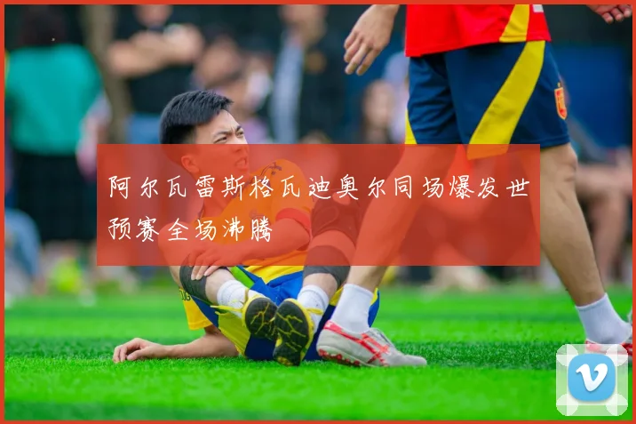 阿尔瓦雷斯格瓦迪奥尔同场爆发世预赛全场沸腾