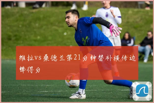 维拉vs桑德兰第21分钟替补横传边锋得分