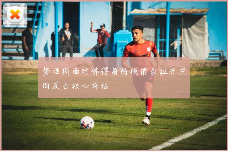 努涅斯面对佛得角防线能否拉开空间反击核心评估