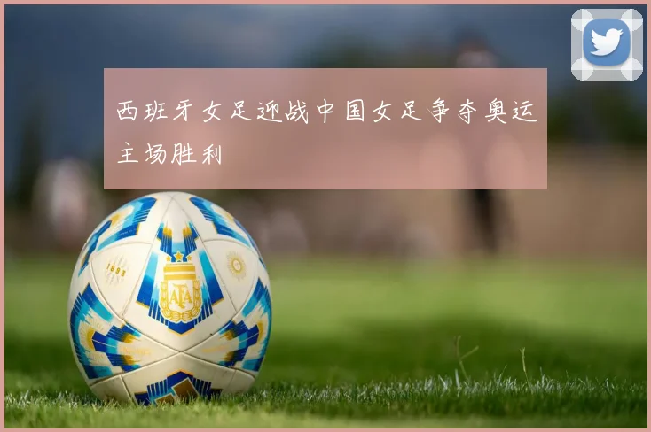 西班牙女足迎战中国女足争夺奥运主场胜利