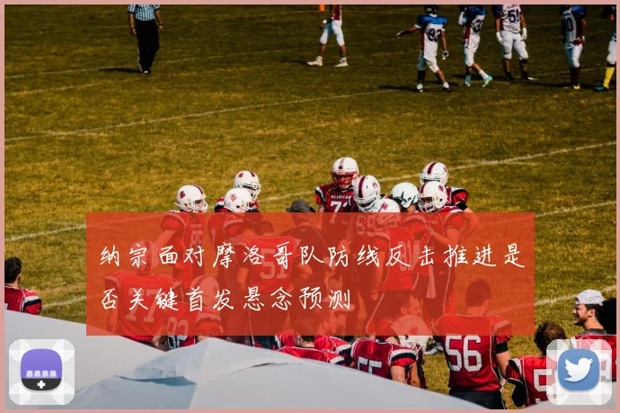 纳宗面对摩洛哥队防线反击推进是否关键首发悬念预测