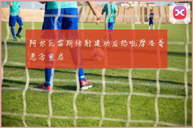 阿尔瓦雷斯传射建功后怒吼摩洛哥悬念重启