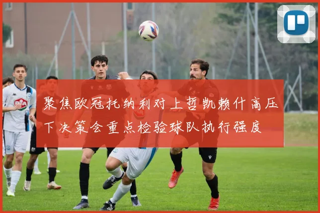 聚焦欧冠托纳利对上哲凯赖什高压下决策会重点检验球队执行强度