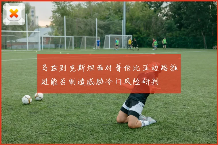 乌兹别克斯坦面对哥伦比亚边路推进能否制造威胁冷门风险研判
