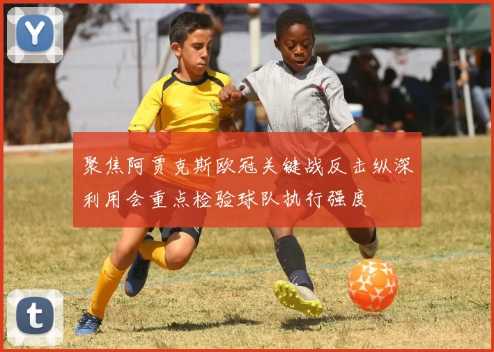 聚焦阿贾克斯欧冠关键战反击纵深利用会重点检验球队执行强度