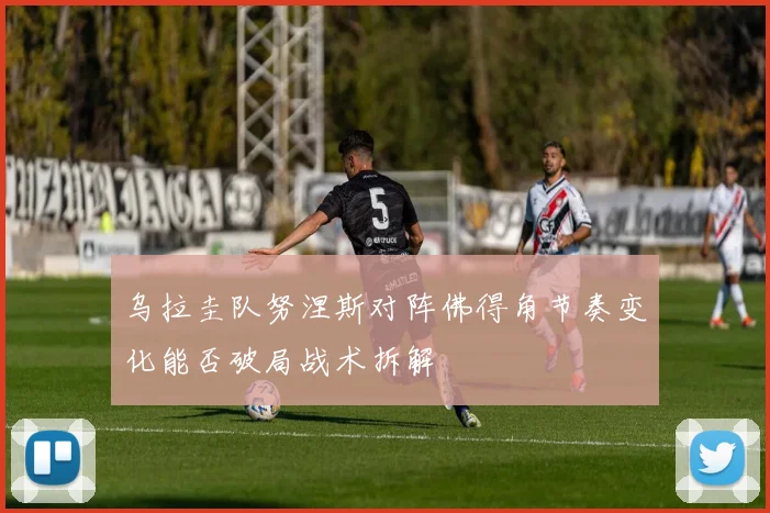 乌拉圭队努涅斯对阵佛得角节奏变化能否破局战术拆解