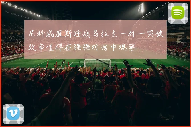 尼科威廉斯迎战乌拉圭一对一突破效率值得在强强对话中观察