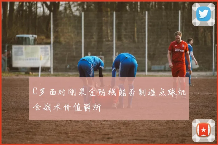 C罗面对刚果金防线能否制造点球机会战术价值解析